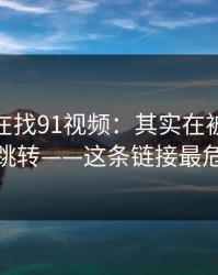 你以为在找91视频：其实在被引到强制跳转——这条链接最危险