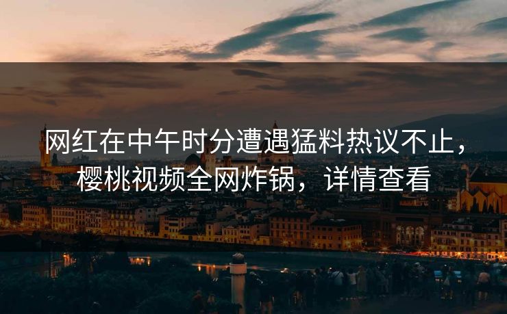 网红在中午时分遭遇猛料热议不止,樱桃视频全网炸锅,详情查看 网红在中午时分遭遇猛料热议不止,樱桃视频全网炸锅,详情查看