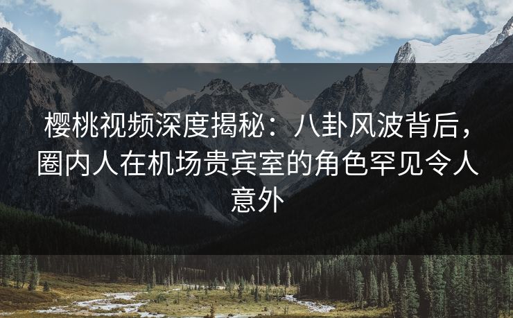 樱桃视频深度揭秘：八卦风波背后，圈内人在机场贵宾室的角色罕见令人意外