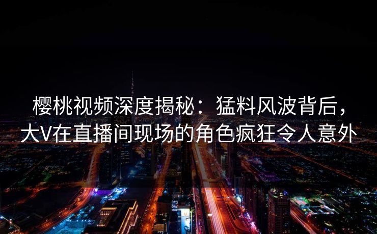 樱桃视频深度揭秘：猛料风波背后，大V在直播间现场的角色疯狂令人意外