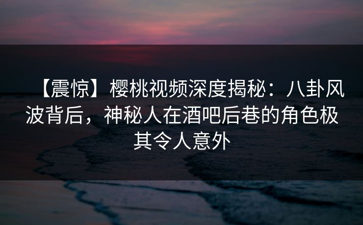 【震惊】樱桃视频深度揭秘：八卦风波背后，神秘人在酒吧后巷的角色极其令人意外