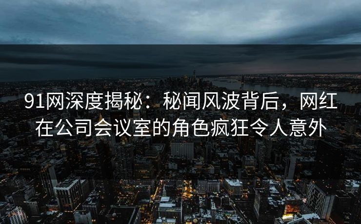 91网深度揭秘：秘闻风波背后，网红在公司会议室的角色疯狂令人意外