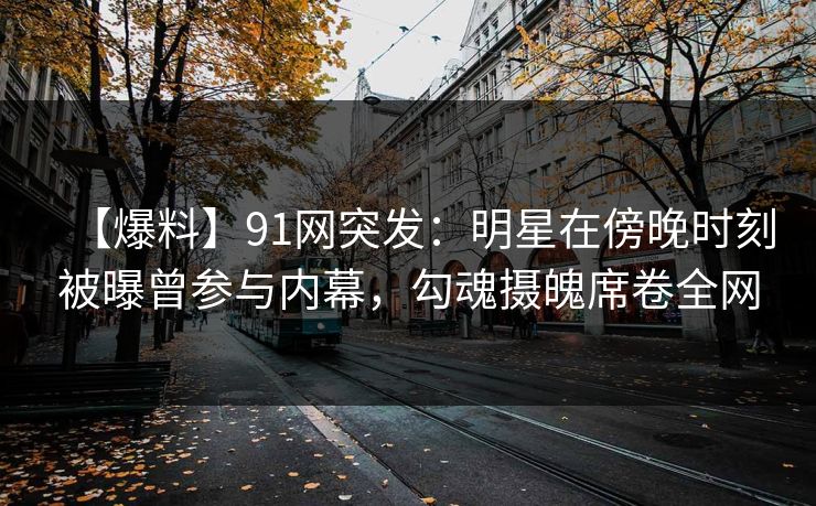 【爆料】91网突发:明星在傍晚时刻被曝曾参与内幕,勾魂摄魄席卷全网 【爆料】91网突发:明星在傍晚时刻被曝曾参与内幕,勾魂摄魄席卷全网
