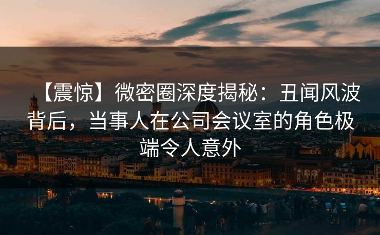 【震惊】微密圈深度揭秘:丑闻风波背后,当事人在公司会议室的角色极端令人意外 【震惊】微密圈深度揭秘:丑闻风波背后,当事人在公司会议室的角色极端令人意外