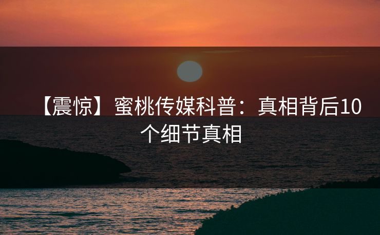 【震惊】蜜桃传媒科普：真相背后10个细节真相