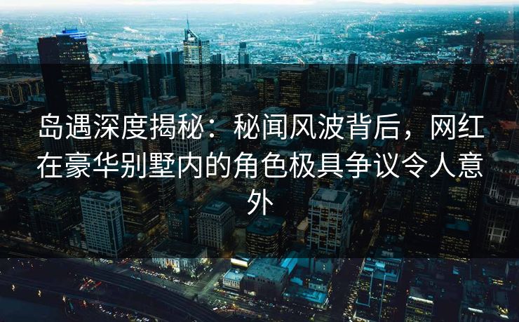 岛遇深度揭秘：秘闻风波背后，网红在豪华别墅内的角色极具争议令人意外