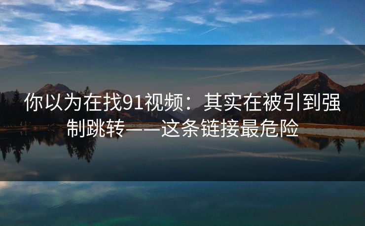 你以为在找91视频：其实在被引到强制跳转——这条链接最危险