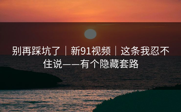 别再踩坑了｜新91视频｜这条我忍不住说——有个隐藏套路