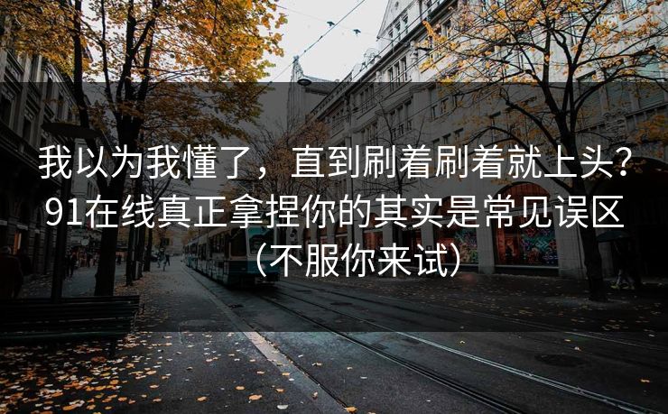 我以为我懂了，直到刷着刷着就上头？91在线真正拿捏你的其实是常见误区（不服你来试）