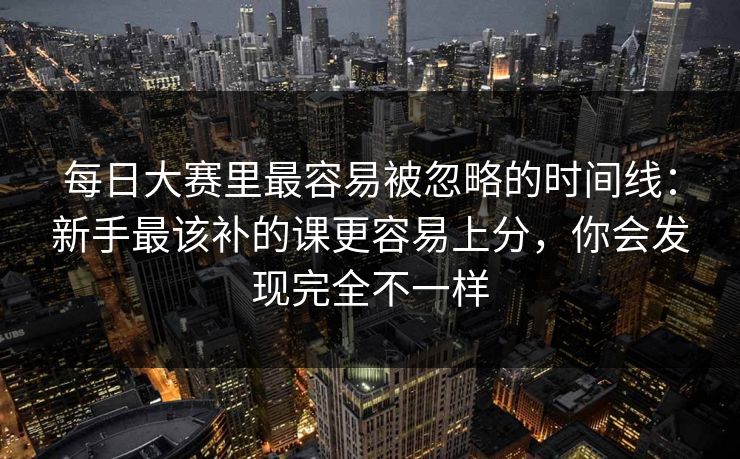 每日大赛里最容易被忽略的时间线：新手最该补的课更容易上分，你会发现完全不一样