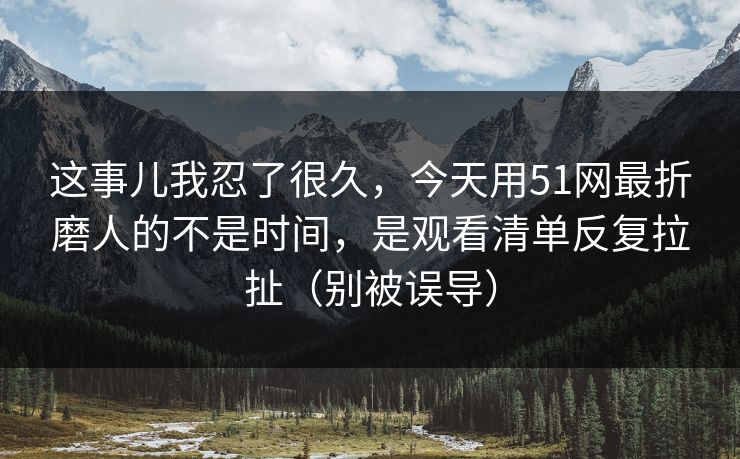 这事儿我忍了很久，今天用51网最折磨人的不是时间，是观看清单反复拉扯（别被误导）