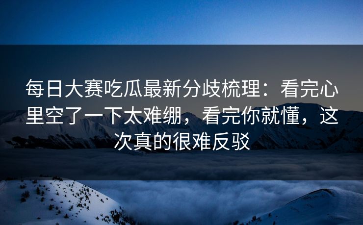 每日大赛吃瓜最新分歧梳理：看完心里空了一下太难绷，看完你就懂，这次真的很难反驳