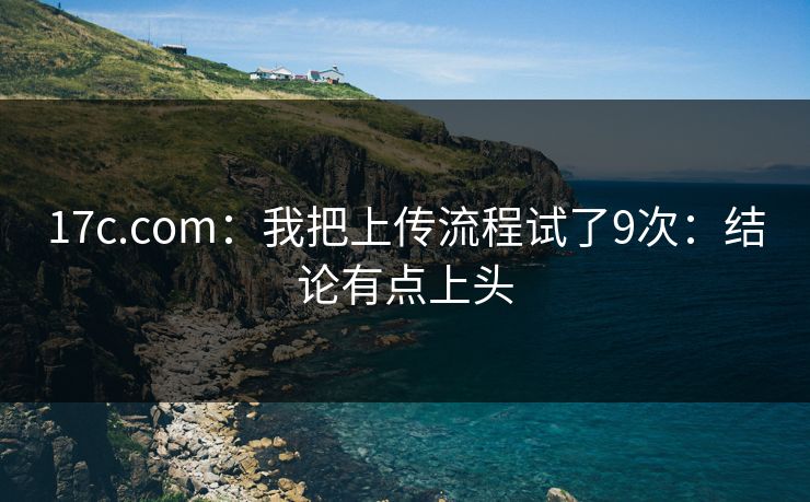 17c.com：我把上传流程试了9次：结论有点上头