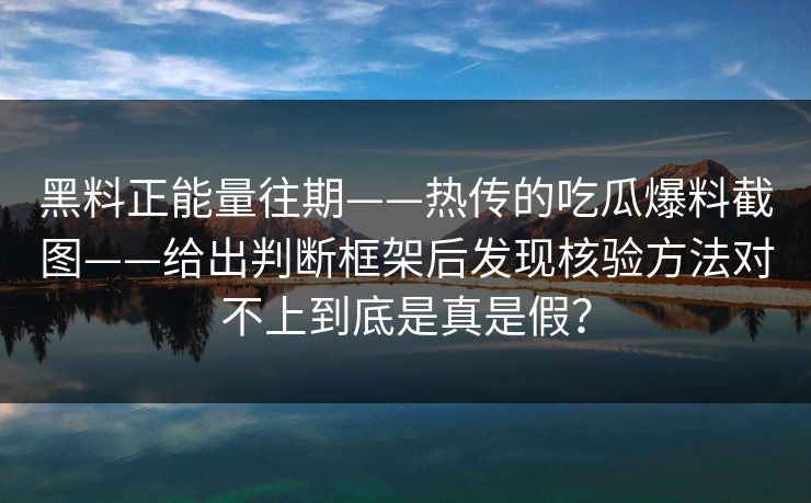黑料正能量往期——热传的吃瓜爆料截图——给出判断框架后发现核验方法对不上到底是真是假？