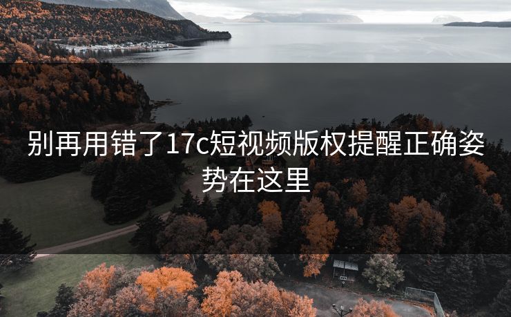 别再用错了17c短视频版权提醒正确姿势在这里