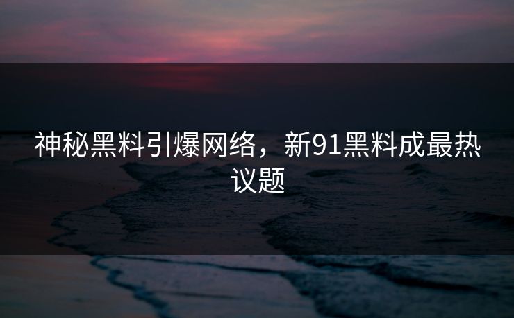 神秘黑料引爆网络,新91黑料成最热议题 神秘黑料引爆网络,新91黑料成最热议题