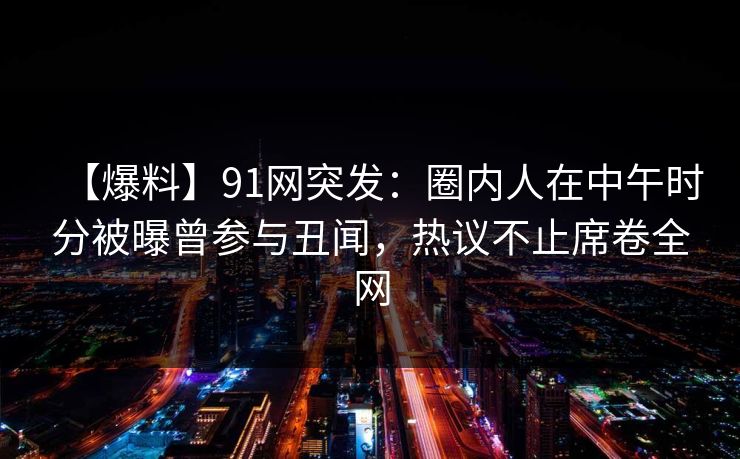 【爆料】91网突发:圈内人在中午时分被曝曾参与丑闻,热议不止席卷全网 【爆料】91网突发:圈内人在中午时分被曝曾参与丑闻,热议不止席卷全网