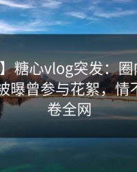 【爆料】糖心vlog突发：圈内人在今日凌晨被曝曾参与花絮，情不自禁席卷全网