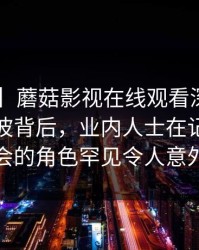 【独家】蘑菇影视在线观看深度揭秘：八卦风波背后，业内人士在记者发布会的角色罕见令人意外