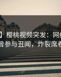 【爆料】樱桃视频突发：网红在深夜被曝曾参与丑闻，炸裂席卷全网