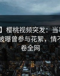 【爆料】樱桃视频突发：当事人在今日凌晨被曝曾参与花絮，情不自禁席卷全网