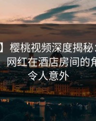 【速报】樱桃视频深度揭秘：花絮风波背后，网红在酒店房间的角色彻底令人意外