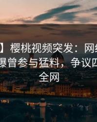 【爆料】樱桃视频突发：网红在中午时分被曝曾参与猛料，争议四起席卷全网