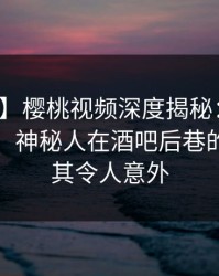 【震惊】樱桃视频深度揭秘：八卦风波背后，神秘人在酒吧后巷的角色极其令人意外