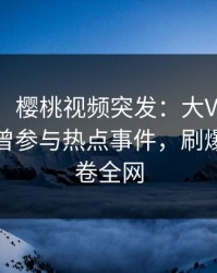 【爆料】樱桃视频突发：大V在今日凌晨被曝曾参与热点事件，刷爆评论席卷全网