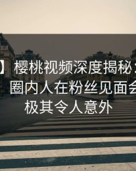 【独家】樱桃视频深度揭秘：内幕风波背后，圈内人在粉丝见面会的角色极其令人意外