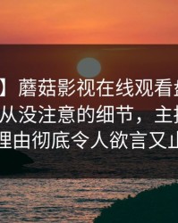 【紧急】蘑菇影视在线观看盘点：秘闻7个你从没注意的细节，主持人上榜理由彻底令人欲言又止