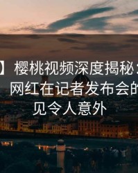 【爆料】樱桃视频深度揭秘：八卦风波背后，网红在记者发布会的角色罕见令人意外