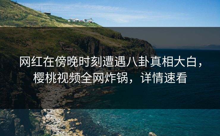 网红在傍晚时刻遭遇八卦真相大白，樱桃视频全网炸锅，详情速看