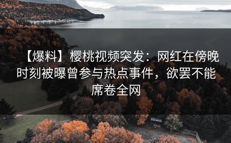 【爆料】樱桃视频突发：网红在傍晚时刻被曝曾参与热点事件，欲罢不能席卷全网