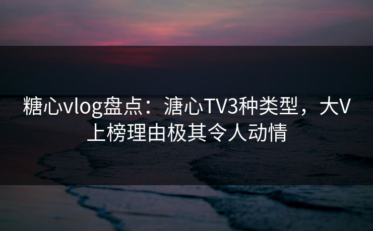 糖心vlog盘点：溏心TV3种类型，大V上榜理由极其令人动情