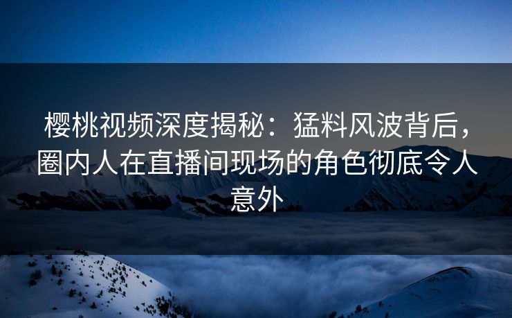 樱桃视频深度揭秘：猛料风波背后，圈内人在直播间现场的角色彻底令人意外