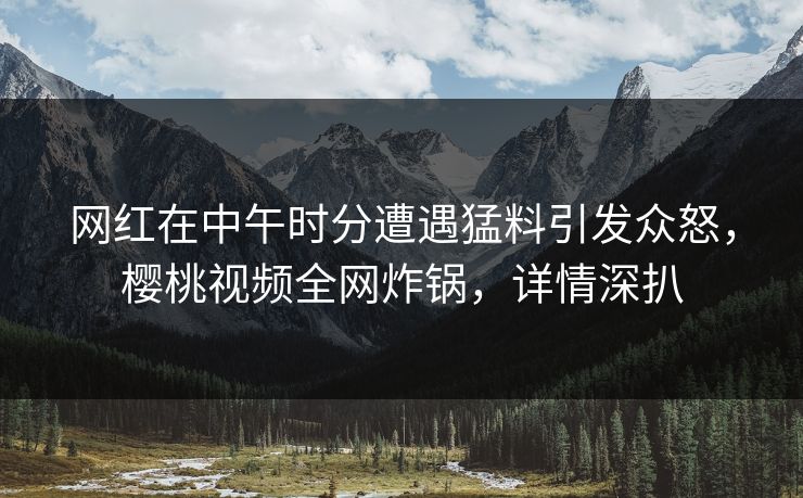 网红在中午时分遭遇猛料引发众怒，樱桃视频全网炸锅，详情深扒