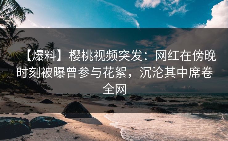 【爆料】樱桃视频突发：网红在傍晚时刻被曝曾参与花絮，沉沦其中席卷全网
