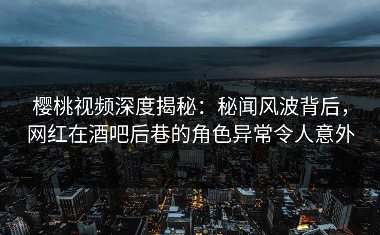 樱桃视频深度揭秘：秘闻风波背后，网红在酒吧后巷的角色异常令人意外