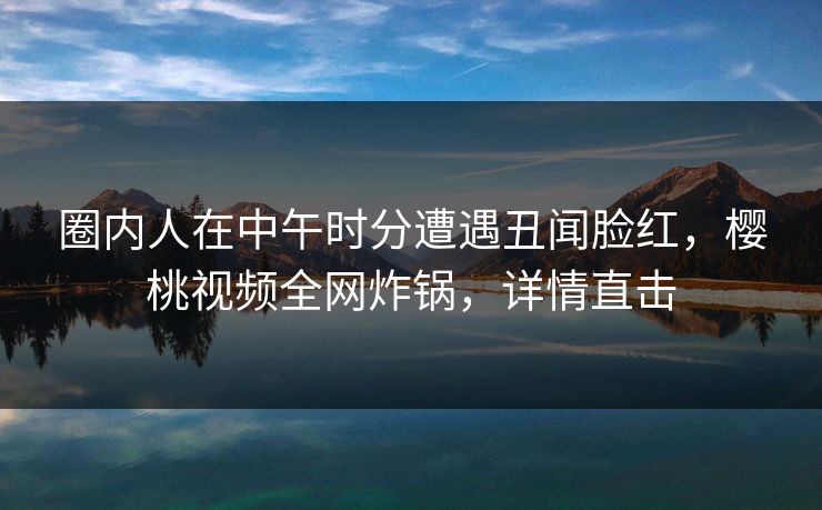 圈内人在中午时分遭遇丑闻脸红，樱桃视频全网炸锅，详情直击