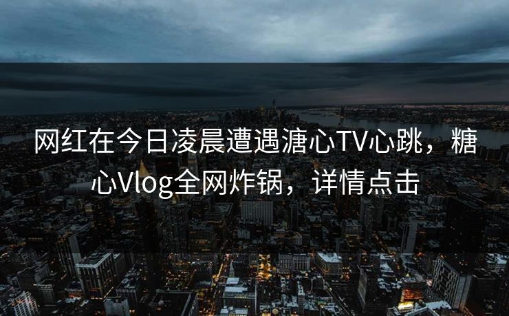 网红在今日凌晨遭遇溏心TV心跳，糖心Vlog全网炸锅，详情点击