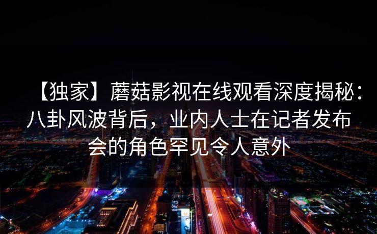 【独家】蘑菇影视在线观看深度揭秘：八卦风波背后，业内人士在记者发布会的角色罕见令人意外