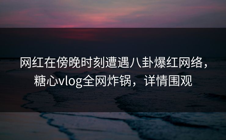 网红在傍晚时刻遭遇八卦爆红网络，糖心vlog全网炸锅，详情围观