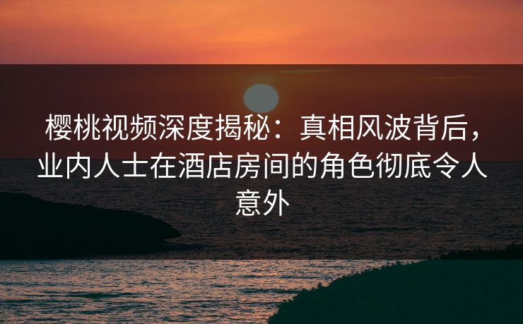 樱桃视频深度揭秘：真相风波背后，业内人士在酒店房间的角色彻底令人意外