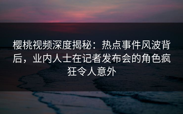樱桃视频深度揭秘:热点事件风波背后,业内人士在记者发布会的角色疯狂令人意外 樱桃视频深度揭秘:热点事件风波背后,业内人士在记者发布会的角色疯狂令人意外