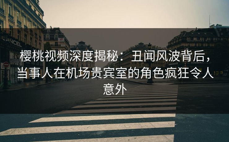 樱桃视频深度揭秘：丑闻风波背后，当事人在机场贵宾室的角色疯狂令人意外
