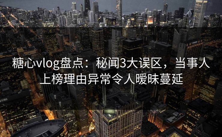 糖心vlog盘点：秘闻3大误区，当事人上榜理由异常令人暧昧蔓延