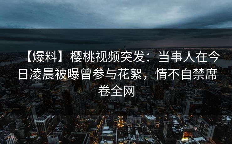 【爆料】樱桃视频突发:当事人在今日凌晨被曝曾参与花絮,情不自禁席卷全网 【爆料】樱桃视频突发:当事人在今日凌晨被曝曾参与花絮,情不自禁席卷全网