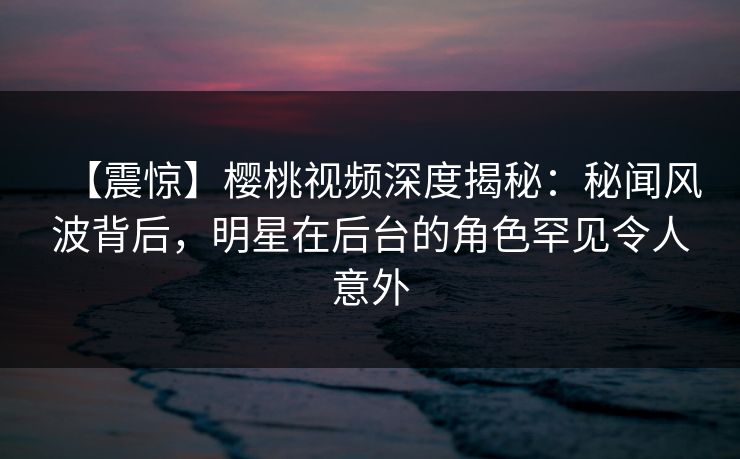 【震惊】樱桃视频深度揭秘：秘闻风波背后，明星在后台的角色罕见令人意外
