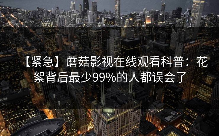 【紧急】蘑菇影视在线观看科普：花絮背后最少99%的人都误会了